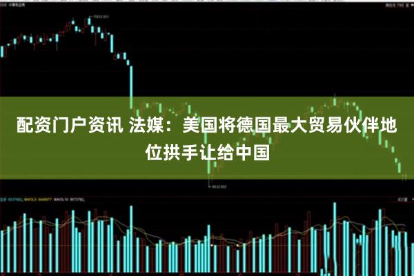 配资门户资讯 法媒:美国将德国最大贸易伙伴地位拱手让给中国