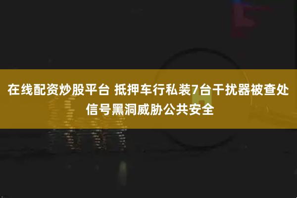 在线配资炒股平台 抵押车行私装7台干扰器被查处 信号黑洞威胁公共安全