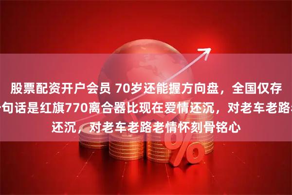 股票配资开户会员 70岁还能握方向盘,全国仅存两千三,他第一句话是红旗770离合器比现在爱情还沉,对老车老路老情怀刻骨铭心