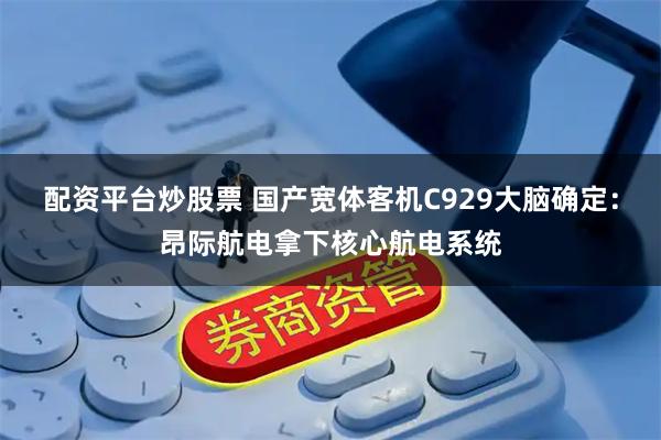 配资平台炒股票 国产宽体客机C929大脑确定:昂际航电拿下核心航电系统