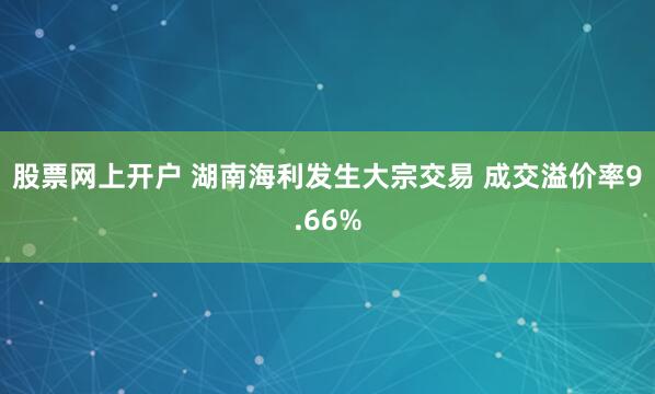 股票网上开户 湖南海利发生大宗交易 成交溢价率9.66%