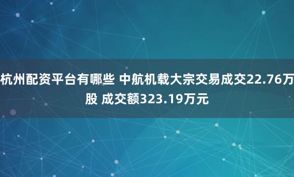 杭州配资平台有哪些 中航机载大宗交易成交22.76万股 成交额323.19万元