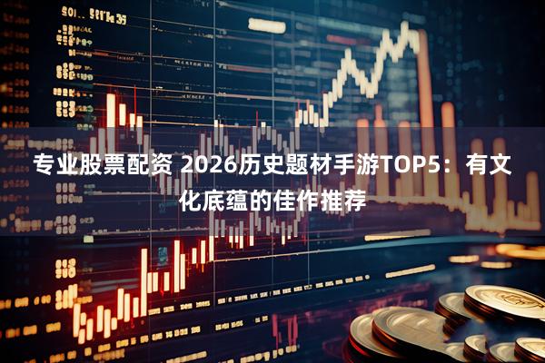 专业股票配资 2026历史题材手游TOP5：有文化底蕴的佳作推荐