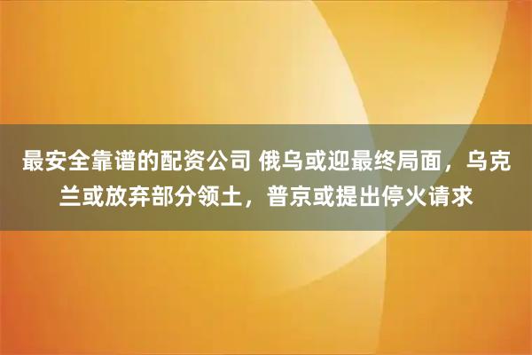 最安全靠谱的配资公司 俄乌或迎最终局面，乌克兰或放弃部分领土，普京或提出停火请求