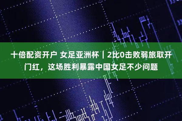 十倍配资开户 女足亚洲杯｜2比0击败弱旅取开门红，这场胜利暴露中国女足不少问题