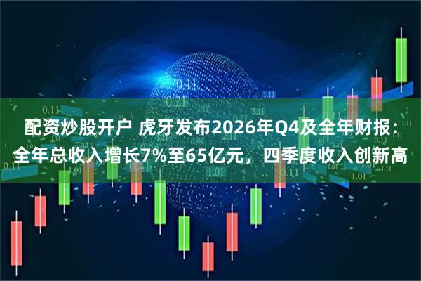 配资炒股开户 虎牙发布2026年Q4及全年财报：全年总收入增长7%至65亿元，四季度收入创新高