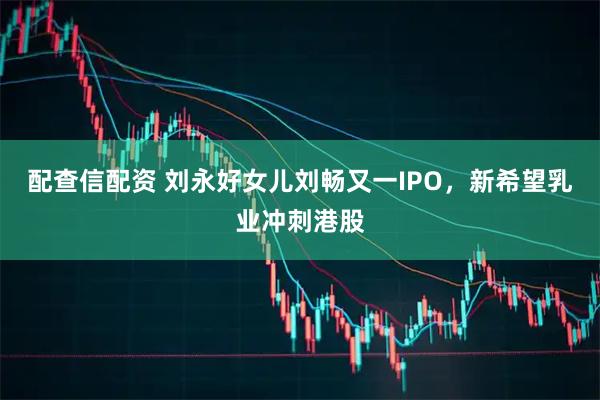 配查信配资 刘永好女儿刘畅又一IPO，新希望乳业冲刺港股