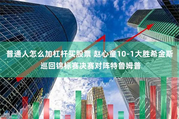 普通人怎么加杠杆买股票 赵心童10-1大胜希金斯 巡回锦标赛决赛对阵特鲁姆普