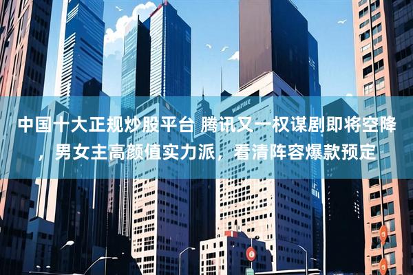 中国十大正规炒股平台 腾讯又一权谋剧即将空降，男女主高颜值实力派，看清阵容爆款预定