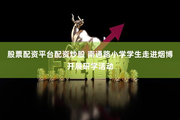 股票配资平台配资炒股 南通路小学学生走进烟博开展研学活动