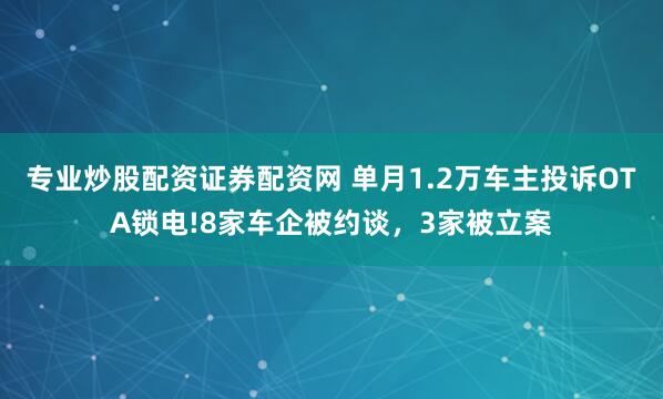 专业炒股配资证券配资网 单月1.2万车主投诉OTA锁电!8家车企被约谈，3家被立案