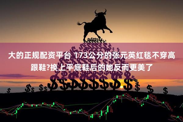 大的正规配资平台 173公分的张元英红毯不穿高跟鞋?换上平底鞋后的她反而更美了