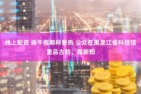 线上配资 端午假期科普热 公众在黑龙江省科技馆里品古韵、探新知