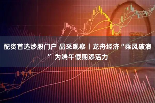 配资首选炒股门户 晶采观察丨龙舟经济“乘风破浪” 为端午假期添活力