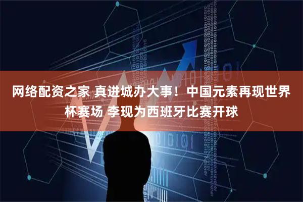 网络配资之家 真进城办大事！中国元素再现世界杯赛场 李现为西班牙比赛开球