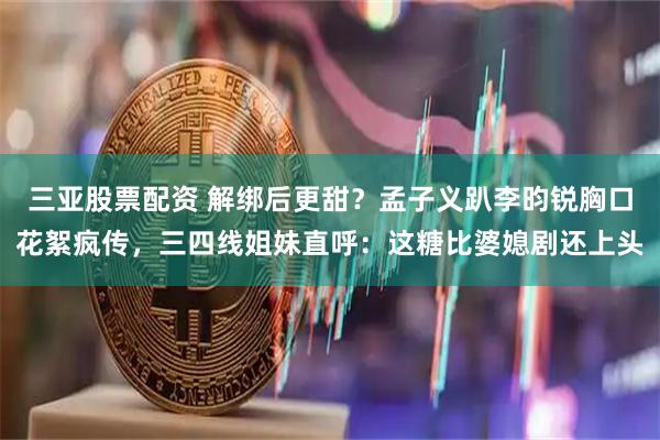 三亚股票配资 解绑后更甜？孟子义趴李昀锐胸口花絮疯传，三四线姐妹直呼：这糖比婆媳剧还上头