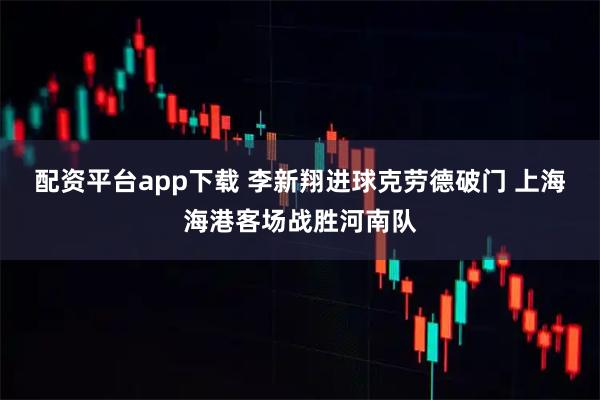 配资平台app下载 李新翔进球克劳德破门 上海海港客场战胜河南队