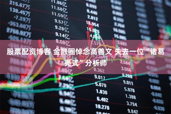 股票配资博客 金融圈悼念高善文 失去一位“诸葛亮式”分析师