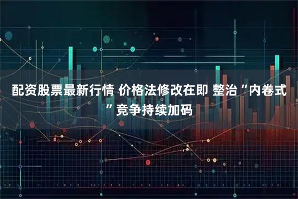 配资股票最新行情 价格法修改在即 整治“内卷式”竞争持续加码