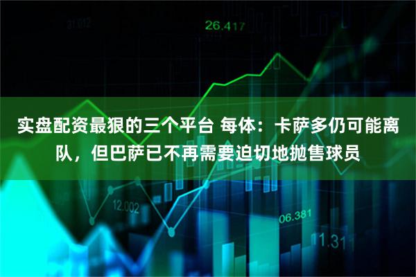 实盘配资最狠的三个平台 每体：卡萨多仍可能离队，但巴萨已不再需要迫切地抛售球员
