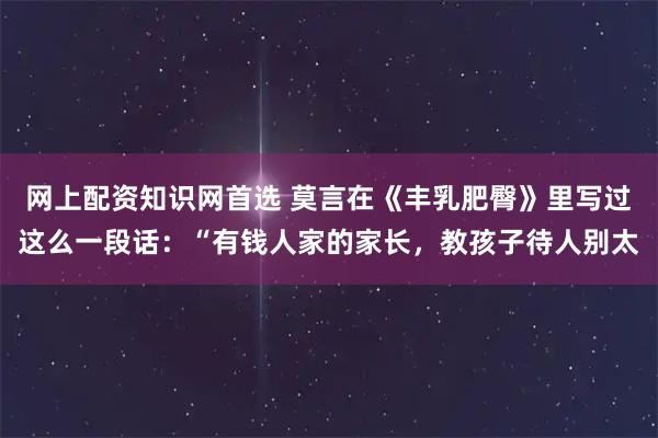 网上配资知识网首选 莫言在《丰乳肥臀》里写过这么一段话：“有钱人家的家长，教孩子待人别太