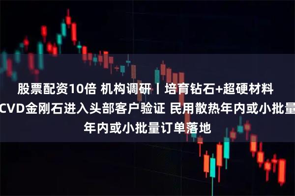 股票配资10倍 机构调研丨培育钻石+超硬材料 这家公司CVD金刚石进入头部客户验证 民用散热年内或小批量订单落地