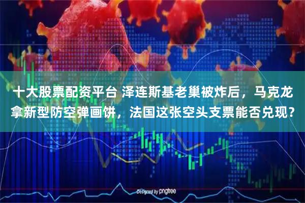 十大股票配资平台 泽连斯基老巢被炸后，马克龙拿新型防空弹画饼，法国这张空头支票能否兑现？