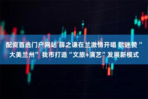 配资首选门户网站 薛之谦在兰激情开唱 歌迷赞“大美兰州” 我市打造“文旅+演艺”发展新模式