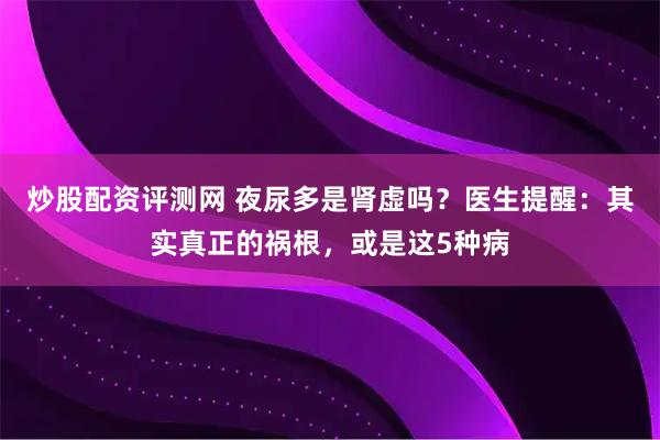 炒股配资评测网 夜尿多是肾虚吗?医生提醒:其实真正的祸根,或是这5种病