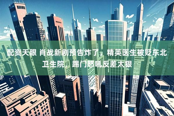 配资天眼 肖战新剧预告炸了，精英医生被贬东北卫生院，踢门怒吼反差太狠