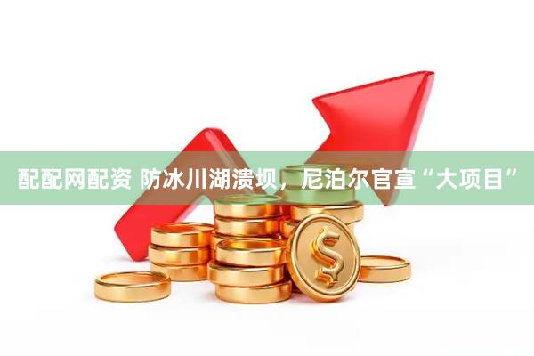 配配网配资 防冰川湖溃坝，尼泊尔官宣“大项目”