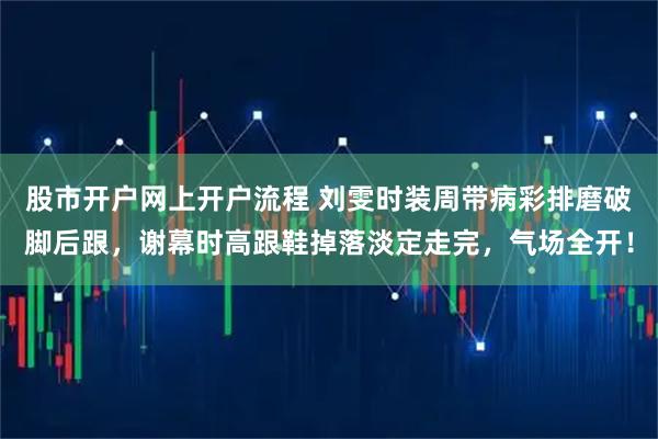 股市开户网上开户流程 刘雯时装周带病彩排磨破脚后跟，谢幕时高跟鞋掉落淡定走完，气场全开！